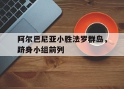 开云体育app下载-阿尔巴尼亚小胜法罗群岛，跻身小组前列的简单介绍